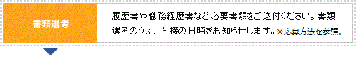 書類選考 履歴書や職務経歴書など必要書類をご送付ください。書類選考のうえ、面接の日時をお知らせします。