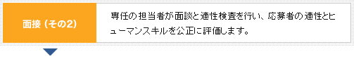 面接（その2） 専任の担当者が面談と適性検査を行い、応募者の適性とヒューマンスキルを公正に評価します。
